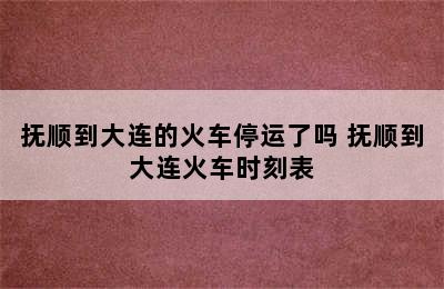 抚顺到大连的火车停运了吗 抚顺到大连火车时刻表